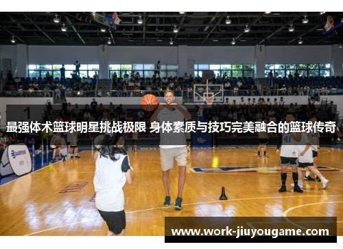 最强体术篮球明星挑战极限 身体素质与技巧完美融合的篮球传奇